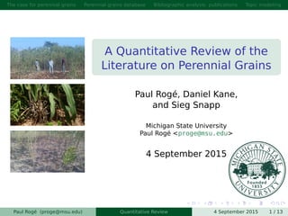 The case for perennial grains Perennial grains database Bibliographic analysis: publications Topic modeling
A Quantitative Review of the
Literature on Perennial Grains
Paul Rogé, Daniel Kane,
and Sieg Snapp
Michigan State University
Paul Rogé <proge@msu.edu>
4 September 2015
Paul Rogé (proge@msu.edu) Quantitative Review 4 September 2015 1 / 13
 