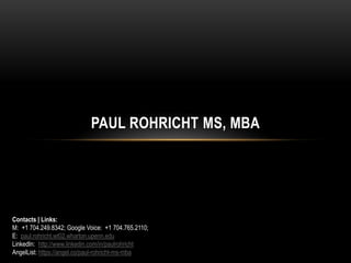 PAUL ROHRICHT MS, MBA
Contacts | Links:
M: +1 704.249.8342; Google Voice: +1 704.765.2110;
E: paul.rohricht.wt02.wharton.upenn.edu
LinkedIn: http://www.linkedin.com/in/paulrohricht
AngelList: https://angel.co/paul-rohricht-ms-mba
 