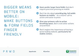 BIGGER MEANS
BETTER ON
MOBILE:
MAKE BUTTONS
SECTION TITLE
& FORM FIELDS
FINGER
FRIENDLY

@paulrouke

Users prefer larger form fields that don’t
require precision pressing on mobile
Don’t be shy about providing big, full width
buttons on mobile – its a clearer call to
action and easier to press

Give your primary calls to action
breathing space, don’t cram other actions
around them
Don’t neglect the importance of having a
quick loading website, particularly for
mobile visitors

#ConvCon

 