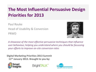 The Most Influential Persuasive Design
 Priorities for 2013
 Paul Rouke
 Head of Usability & Conversion
 PRWD

 A showcase of the most effective persuasive techniques that influence
 user behaviour, helping you understand where you should be focussing
 your efforts to improve on-site conversion rates

Digital Marketing Priorities 2013 Summit
 11th January 2013. Brought to you by:
 