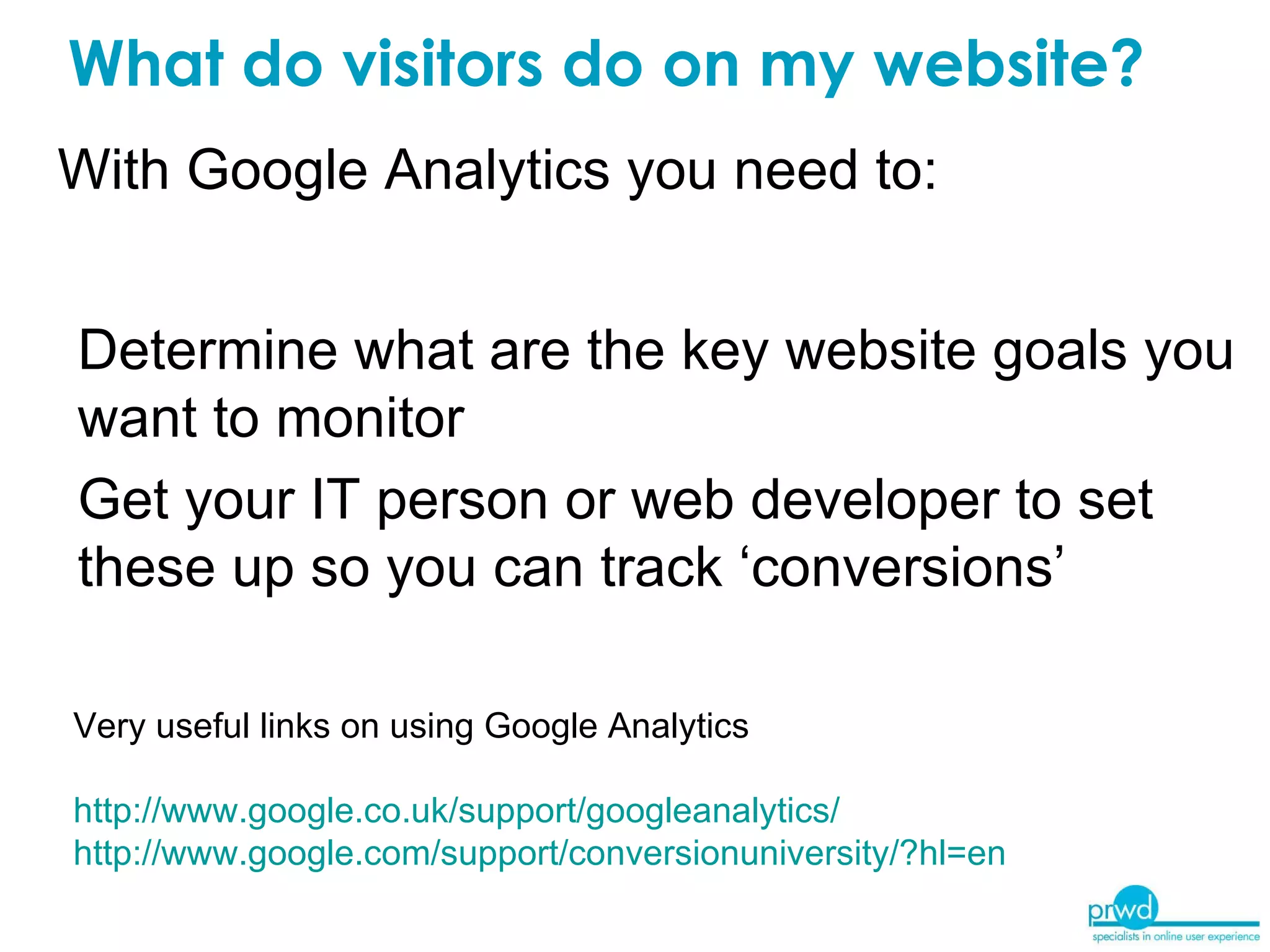 What do visitors do on my website? Determine what are the key website goals you want to monitor Get your IT person or web developer to set these up so you can track ‘conversions’ With Google Analytics you need to: Very useful links on using Google Analytics http://www.google.co.uk/support/googleanalytics/ http://www.google.com/support/conversionuniversity/?hl=en   