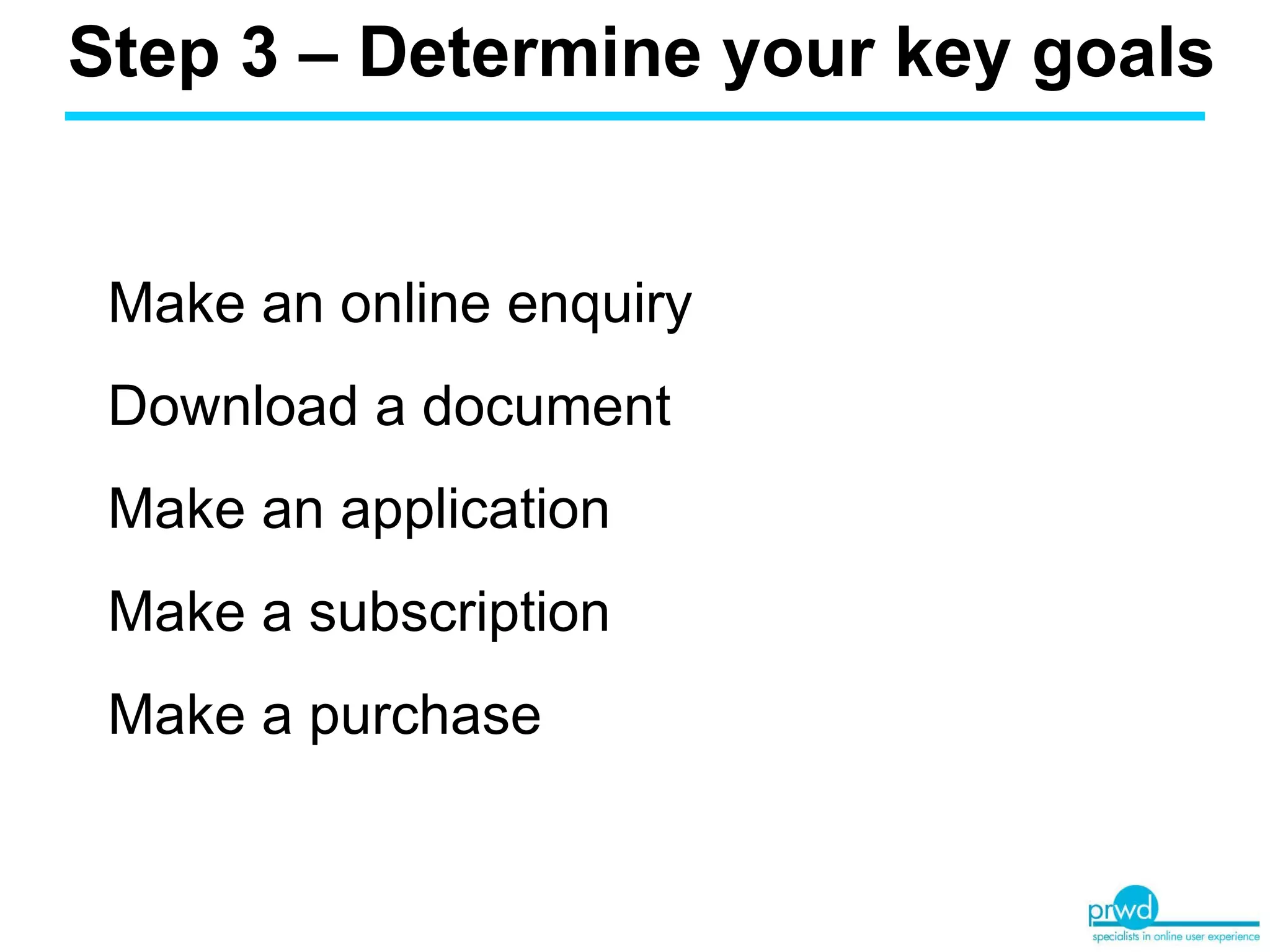 Step 3 – Determine your key goals  Make an online enquiry Download a document Make an application Make a subscription Make a purchase 