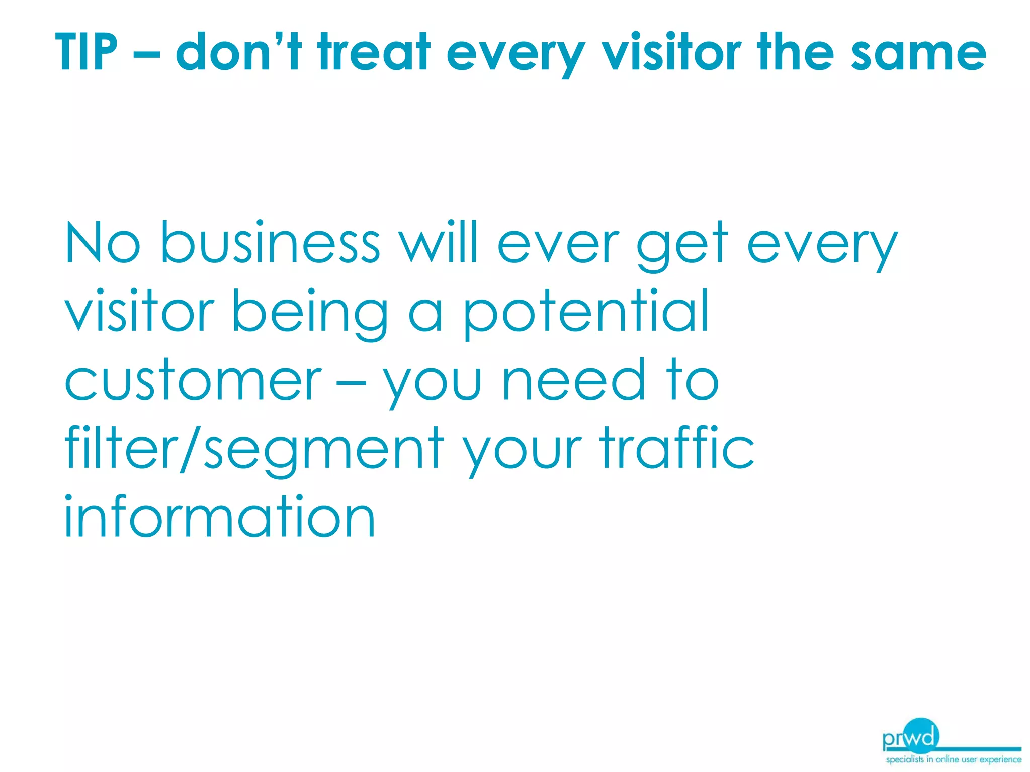 TIP – don’t treat every visitor the same No business will ever get every visitor being a potential customer – you need to filter/segment your traffic information  