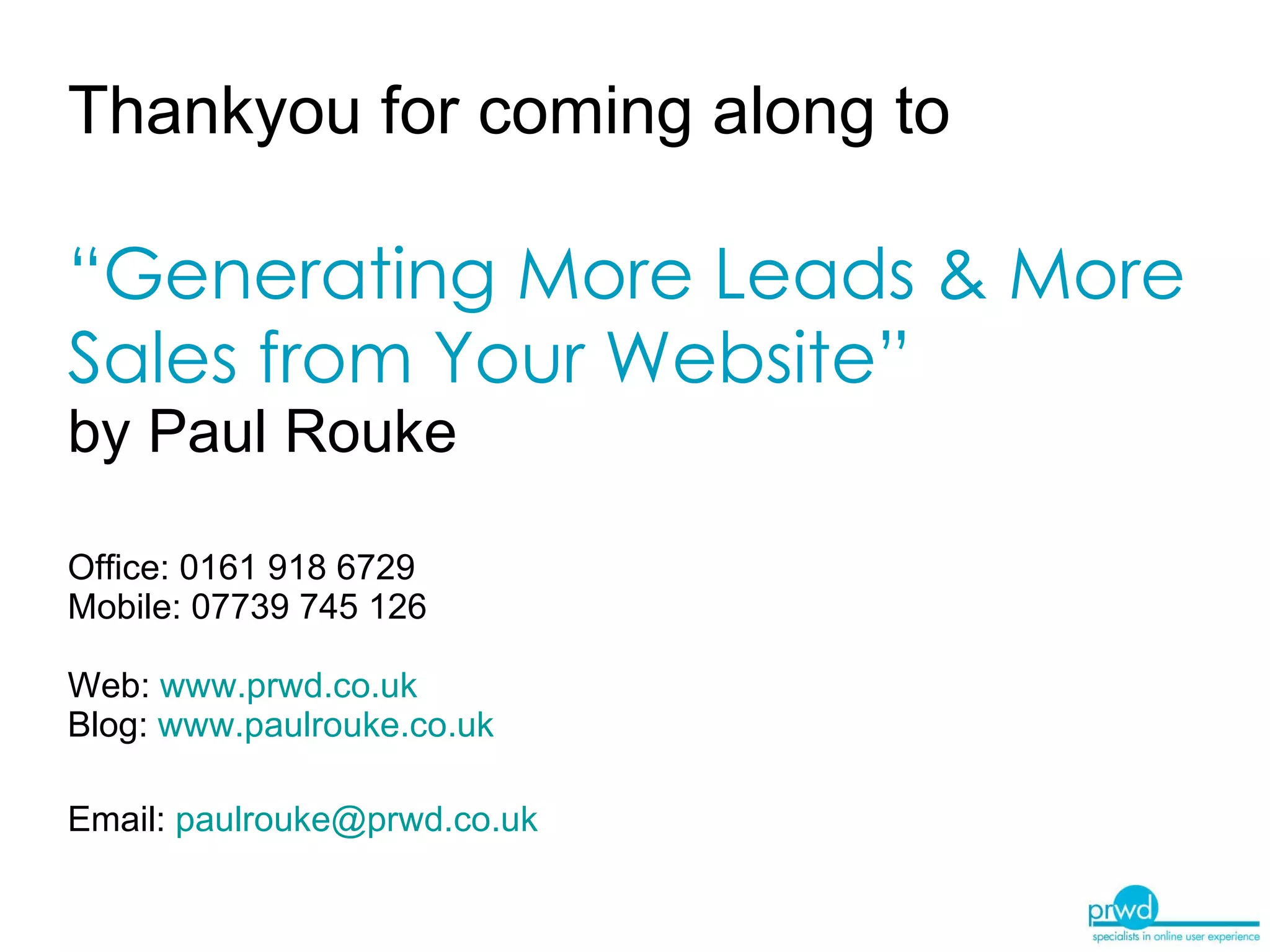 Thankyou for coming along to   “Generating More Leads & More Sales from Your Website”   by Paul Rouke  Office: 0161 918 6729 Mobile: 07739 745 126 Web:  www.prwd.co.uk Blog:   www.paulrouke.co.uk   Email:  [email_address]   