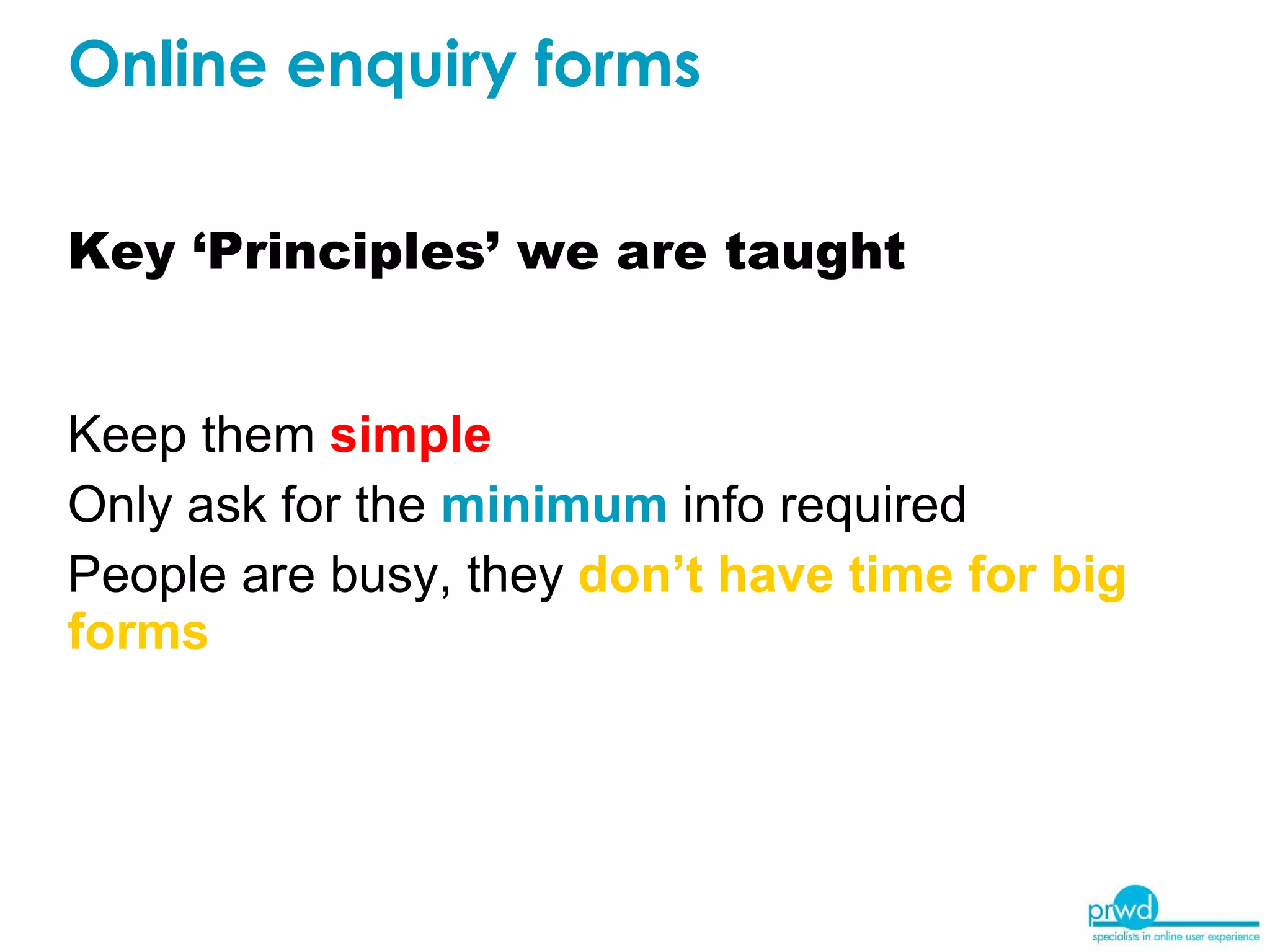 Key ‘Principles’ we are taught Keep them  simple Only ask for the  minimum  info required People are busy, they  don’t have time for big forms Online enquiry forms 