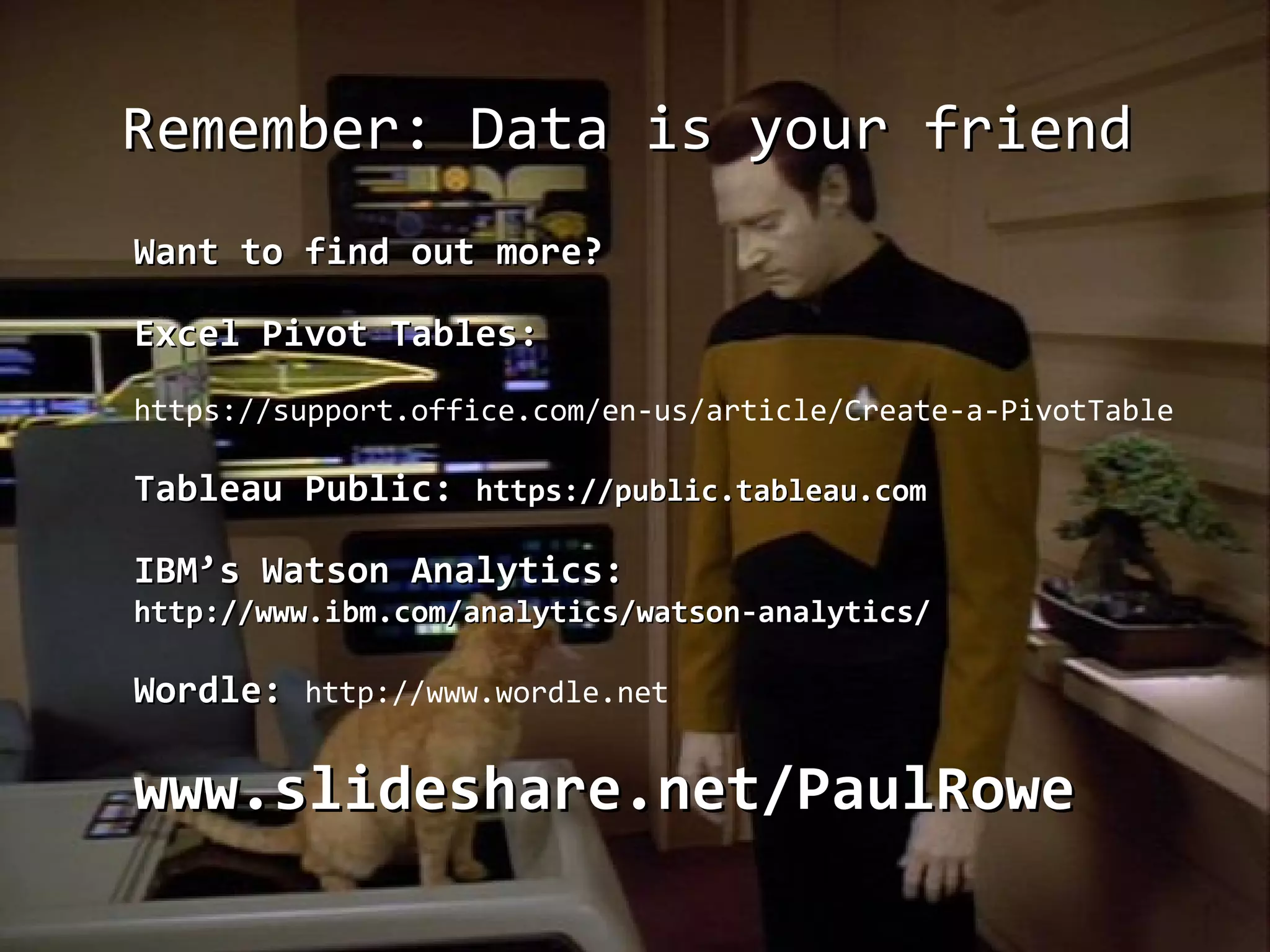 Remember: Data is your friendRemember: Data is your friend
Want to find out more?Want to find out more?
Excel Pivot Tables:Excel Pivot Tables:
https://support.office.com/en-us/article/Create-a-PivotTable
Tableau Public:Tableau Public: https://public.tableau.comhttps://public.tableau.com
IBM’s Watson Analytics:IBM’s Watson Analytics:
http://www.ibm.com/analytics/watson-analytics/http://www.ibm.com/analytics/watson-analytics/
Wordle:Wordle: http://www.wordle.net
www.slideshare.net/PaulRowewww.slideshare.net/PaulRowe
 