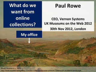 What do we                                           Paul Rowe
          want from
            online                                   CEO, Vernon Systems
         collections?                            UK Museums on the Web 2012
                                                    30th Nov 2012, London
                       My office




South Auckland c. 1870
http://www.aucklandartgallery.com/the-collection/browse-artwork/7268/south-auckland-landscape
 