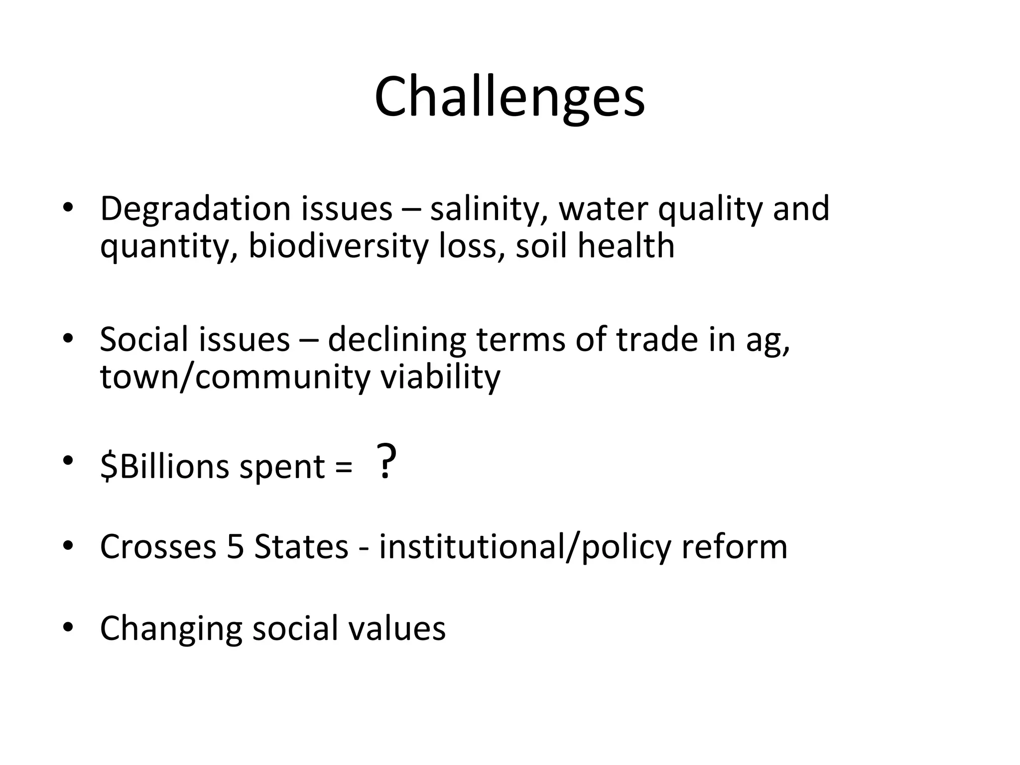 Challenges Degradation issues – salinity, water quality and quantity, biodiversity loss, soil health Social issues – declining terms of trade in ag, town/community viability $Billions spent =  ? Crosses 5 States - institutional/policy reform Changing social values 