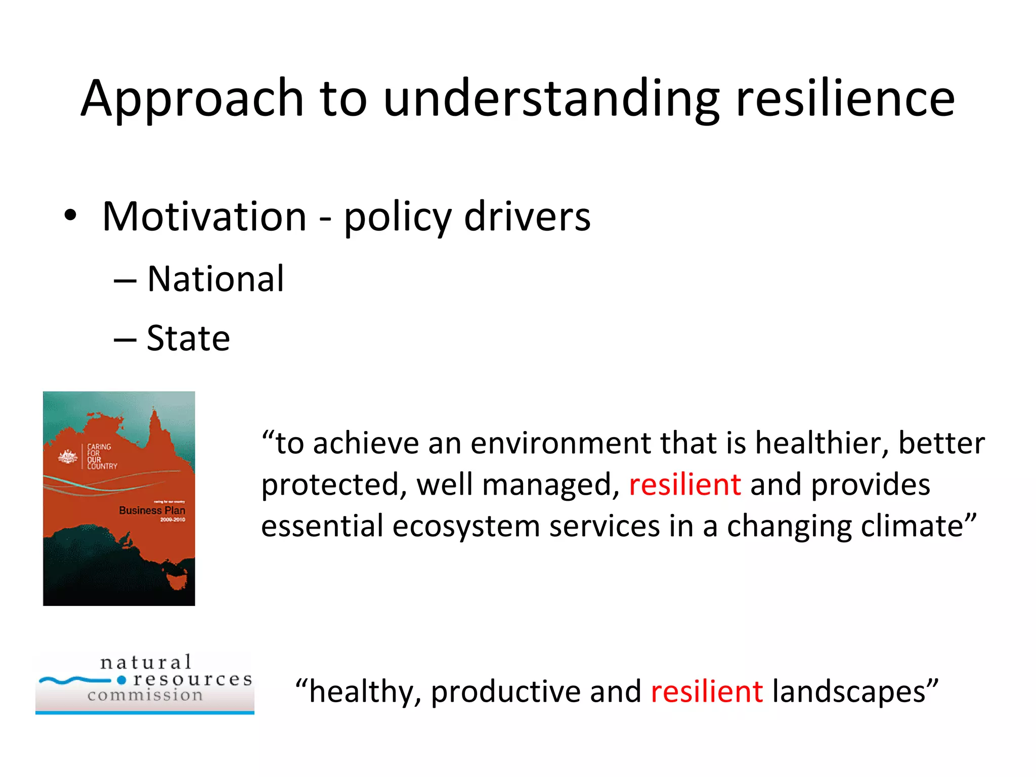 Approach to understanding resilience Motivation - policy drivers National State “ to achieve an environment that is healthier, better protected, well managed,  resilient  and provides essential ecosystem services in a changing climate” “ healthy, productive and  resilient  landscapes” 