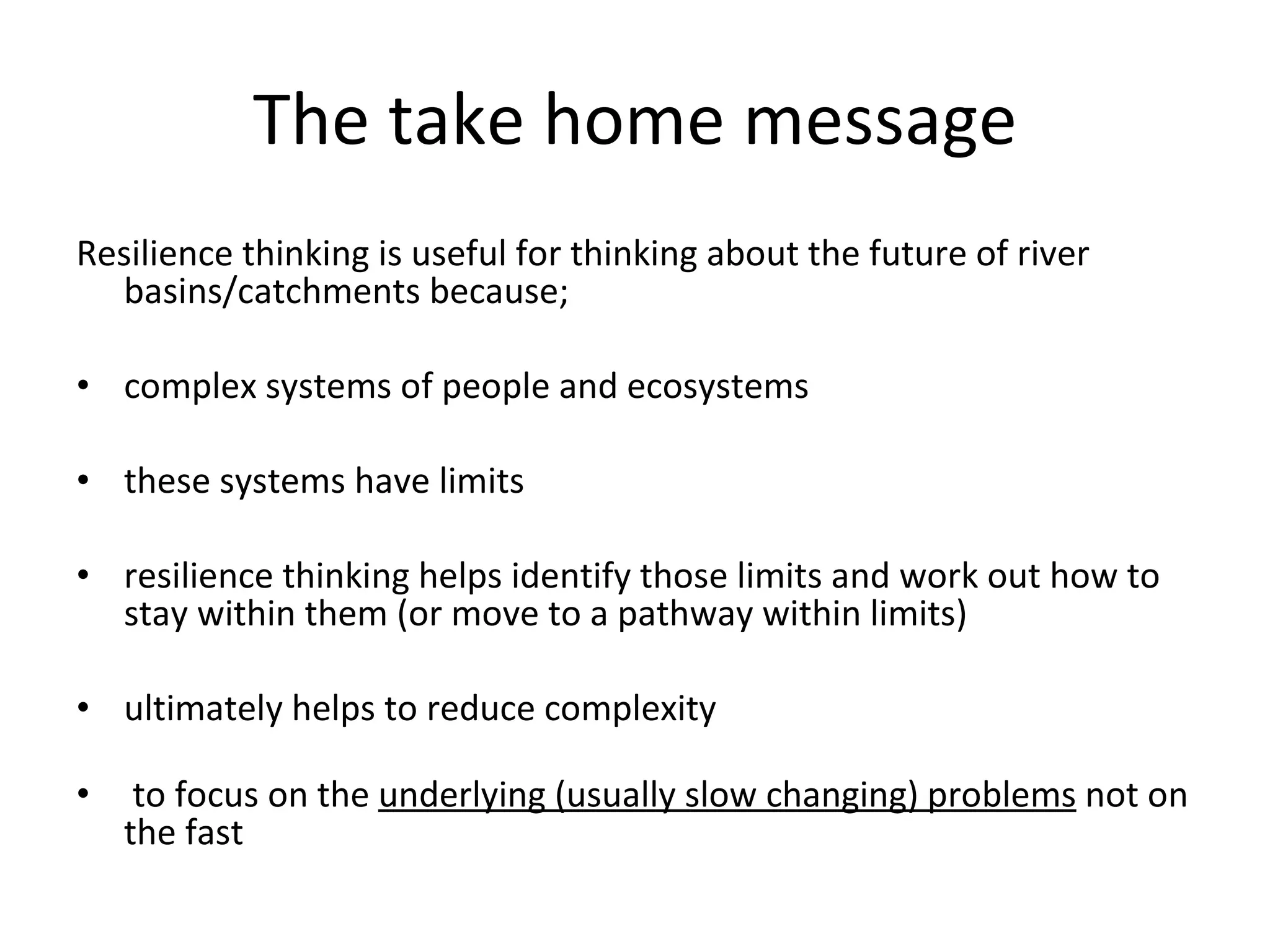 The take home message Resilience thinking is useful for thinking about the future of river basins/catchments because; complex systems of people and ecosystems these systems have limits resilience thinking helps identify those limits and work out how to stay within them (or move to a pathway within limits) ultimately helps to reduce complexity to focus on the  underlying (usually slow changing) problems  not on the fast  