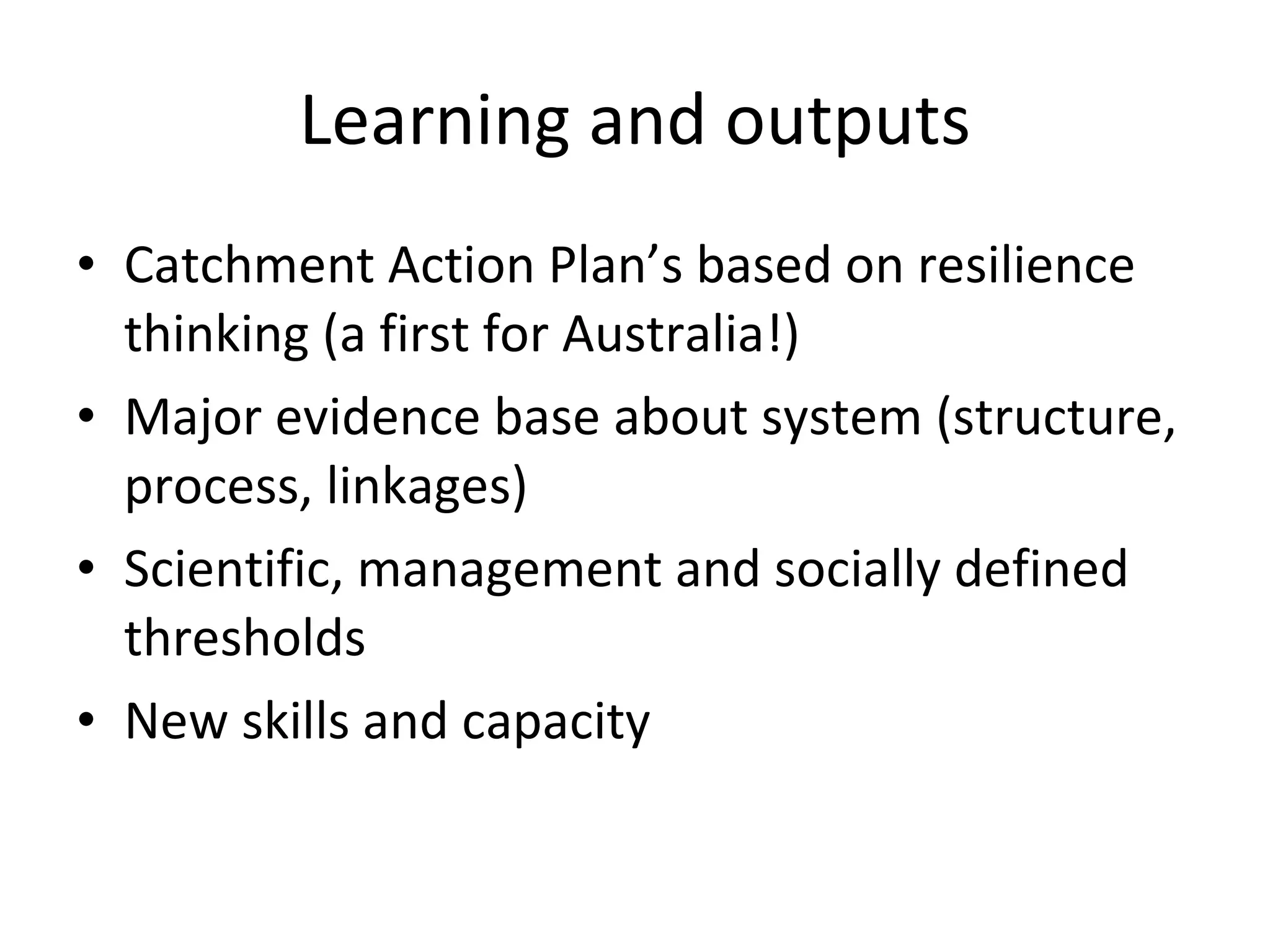 Learning and outputs Catchment Action Plan’s based on resilience thinking (a first for Australia!) Major evidence base about system (structure, process, linkages) Scientific, management and socially defined thresholds New skills and capacity 