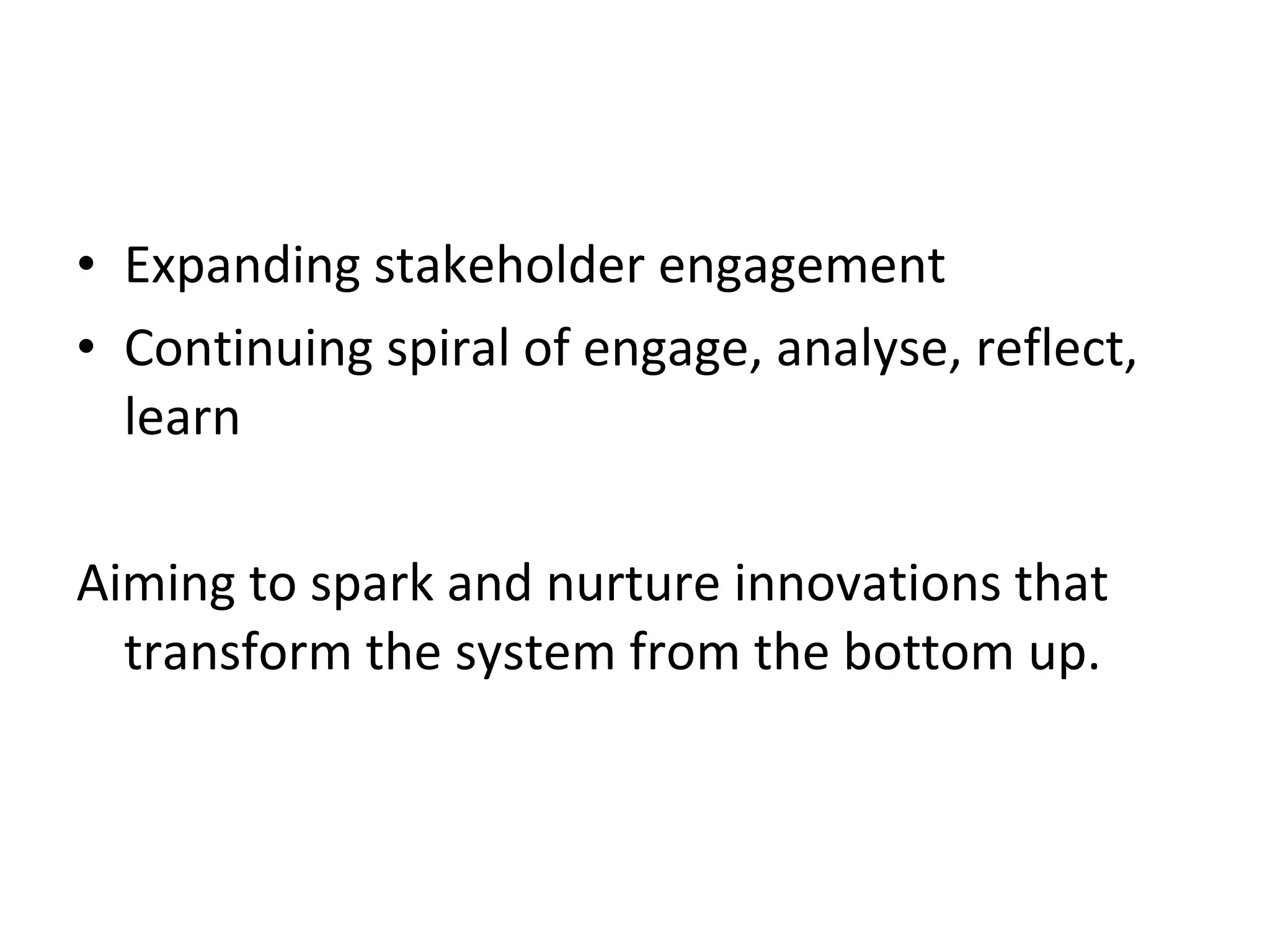 Expanding stakeholder engagement Continuing spiral of engage, analyse, reflect, learn Aiming to spark and nurture innovations that transform the system from the bottom up. 
