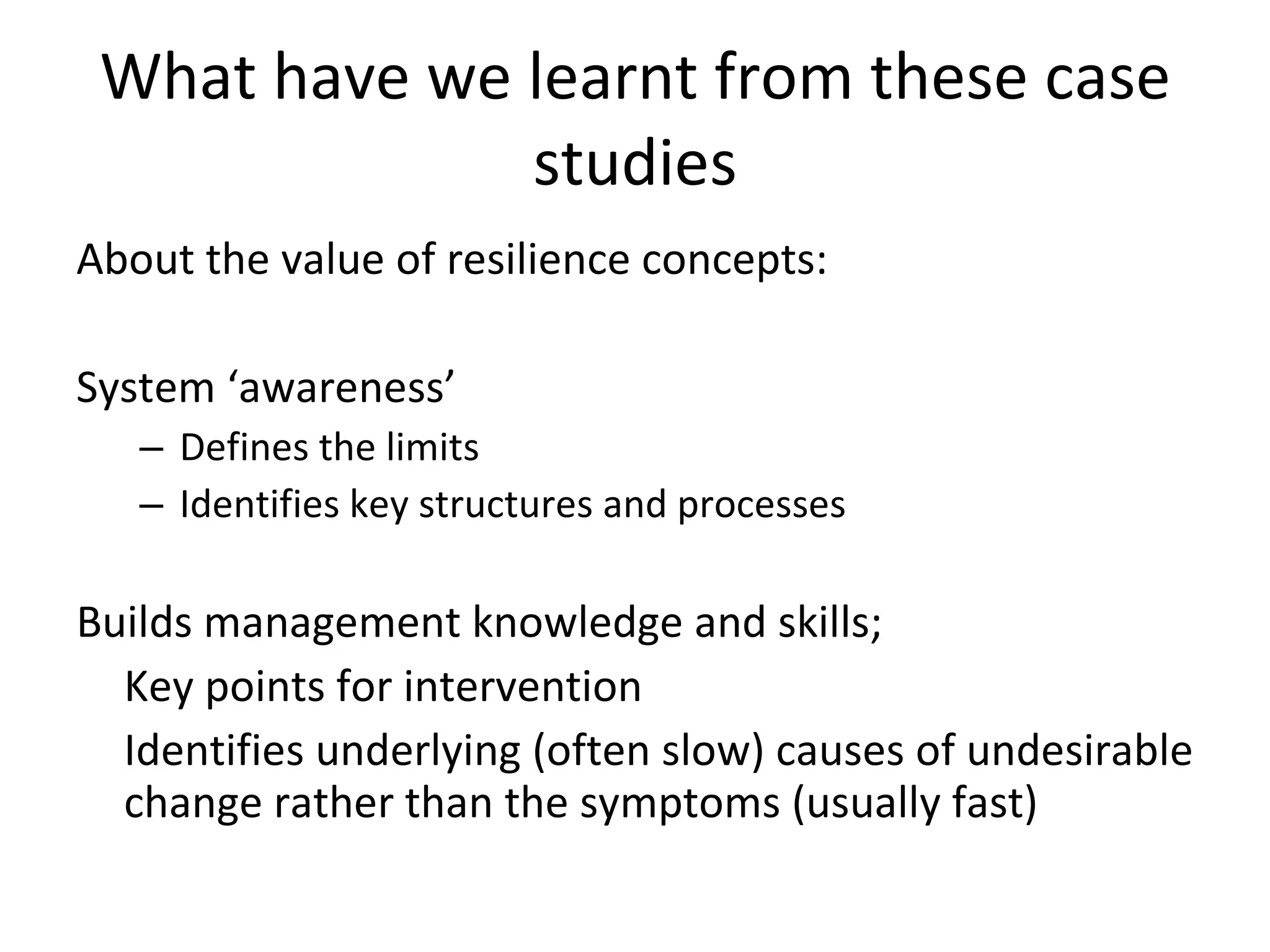 What have we learnt from these case studies About the value of resilience concepts: System ‘awareness’ Defines the limits Identifies key structures and processes Builds management knowledge and skills; Key points for intervention Identifies underlying (often slow) causes of undesirable change rather than the symptoms (usually fast) 