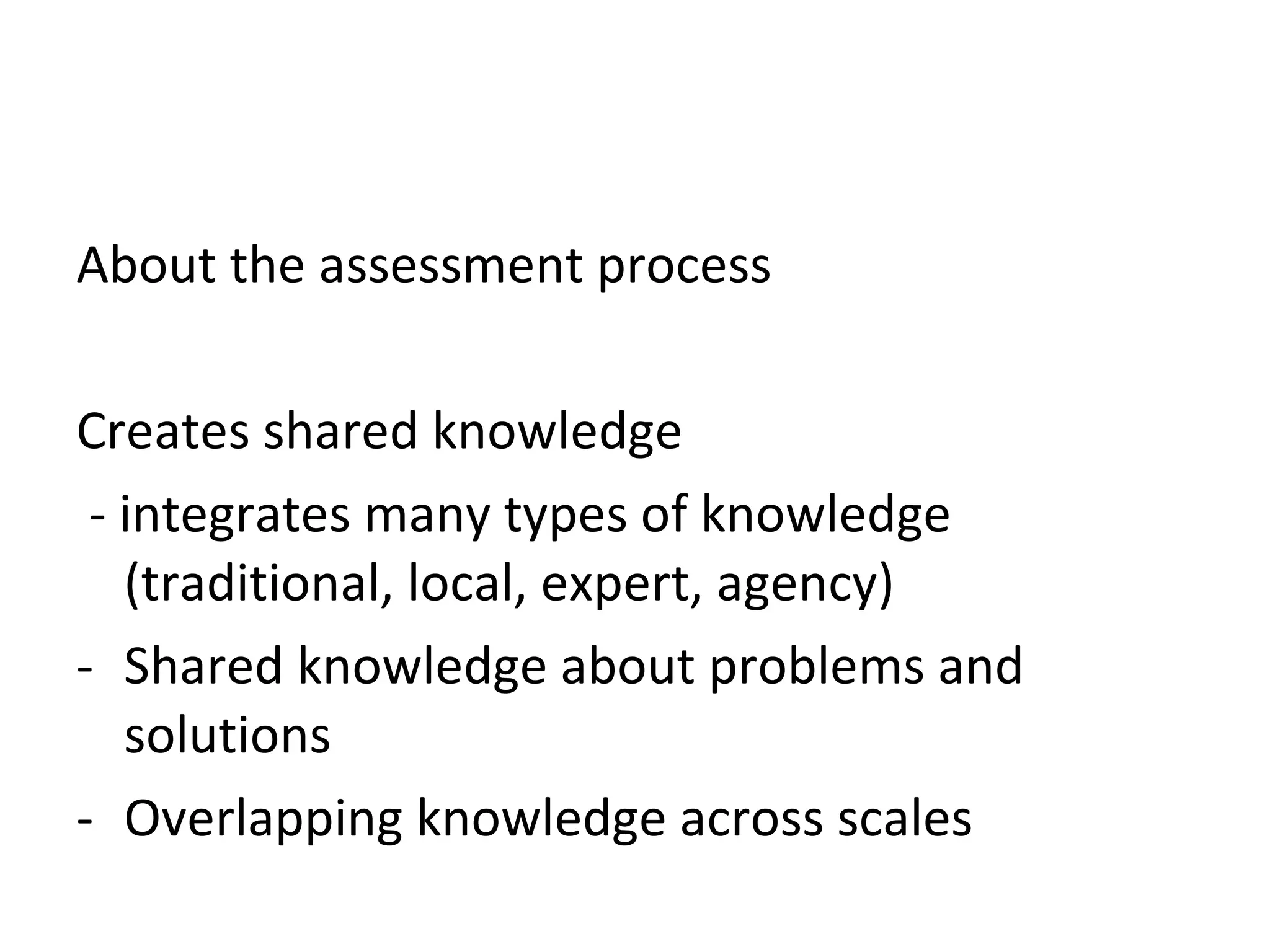 About the assessment process Creates shared knowledge - integrates many types of knowledge (traditional, local, expert, agency) Shared knowledge about problems and solutions Overlapping knowledge across scales 
