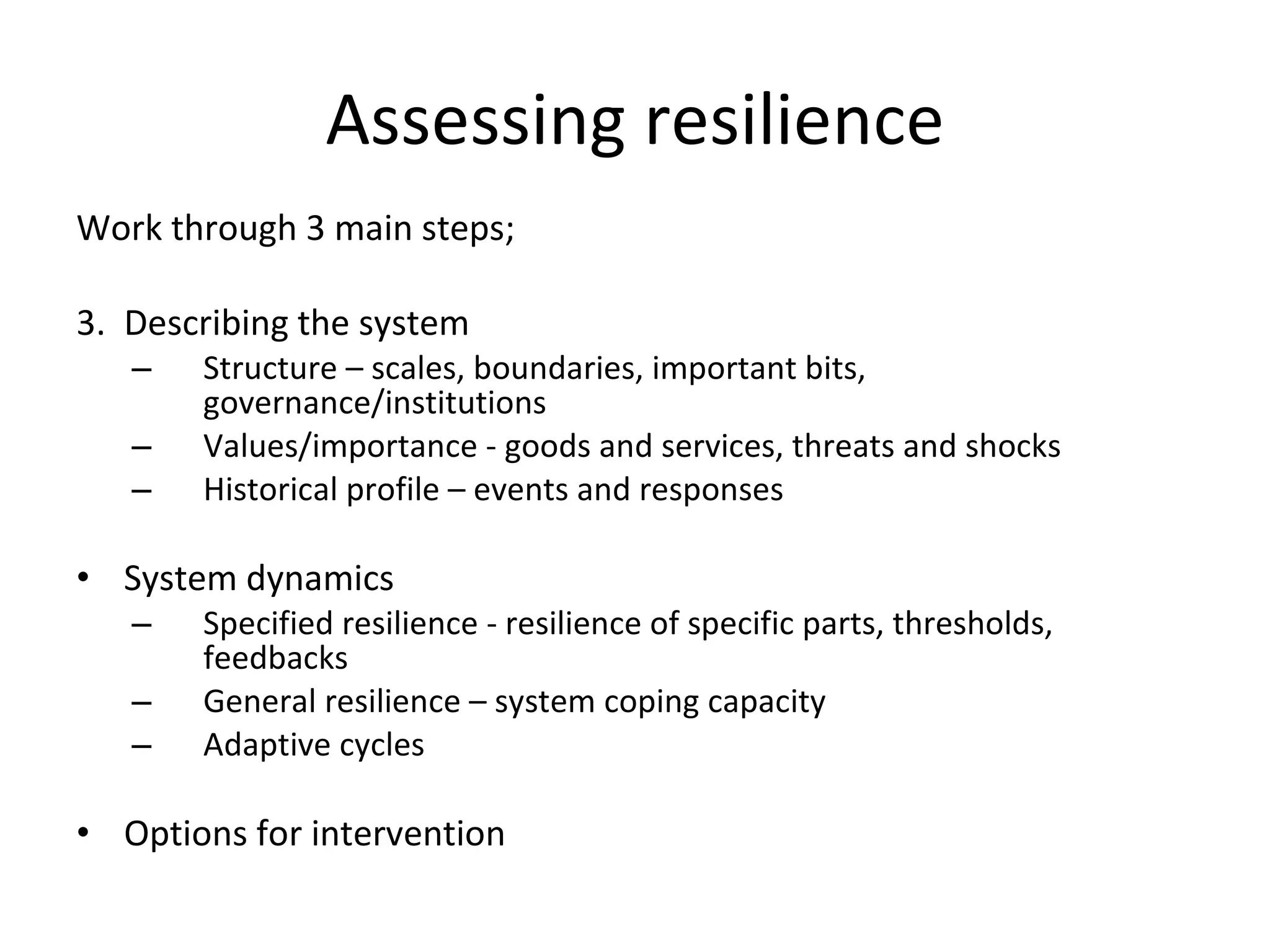 Assessing resilience Work through 3 main steps; Describing the system  Structure – scales, boundaries, important bits, governance/institutions  Values/importance - goods and services, threats and shocks Historical profile – events and responses System dynamics Specified resilience - resilience of specific parts, thresholds, feedbacks General resilience – system coping capacity Adaptive cycles  Options for intervention 