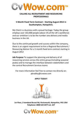 CALLING ALL RECRUITMENT AND RESOURCING
                      PROFESSIONALS

   5 Month Fixed Term Contract – Starting August 2012 in
                Southampton, Hampshire.

My Client is a business with a proud heritage. Today the group
employs over 163,000 people (about 1% of the UK’s workforce)
and our ambition is to be the number one delivery and media
business in the UK.

Due to the continued growth and success within the company,
there is an urgent requirement to hire a Regional Recruitment /
Resourcing Advisor for a 5 month fixed term contract starting in
August 2012

Job Purpose To support the planning and delivery of all
resourcing services across the entire group (including seasonal
peaks) and to manage the interface between stakeholders and
the central Recruitment Services teams

   For more information feel free to contact me directly on:
                  pbradley@cvwow.com

                          APPLY TODAY!




  1st Floor, 2 Isambard Brunel Rd, Portsmouth, Hampshire, PO1 2DU
                   Telephone: 0800 634 4477 ext. 227
 