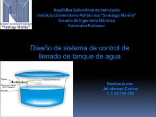 República Bolivariana deVenezuela
Instituto Universitario Politécnico “Santiago Mariño”
Escuela de Ingeniería Eléctrica
Extensión Porlamar
Realizado por:
Jehiderson Carima
C.I: 24-765-388
Diseño de sistema de control de
llenado de tanque de agua
 