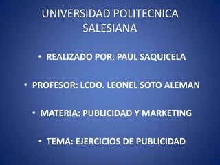 UNIVERSIDAD POLITECNICA
          SALESIANA

  • REALIZADO POR: PAUL SAQUICELA

• PROFESOR: LCDO. LEONEL SOTO ALEMAN

 • MATERIA: PUBLICIDAD Y MARKETING

  • TEMA: EJERCICIOS DE PUBLICIDAD
 