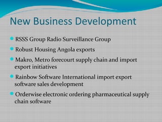 New Business Development
RSSS Group Radio Surveillance Group
Robust Housing Angola exports
Makro, Metro forecourt supply chain and import
export initiatives
Rainbow Software International import export
software sales development
Orderwise electronic ordering pharmaceutical supply
chain software
 