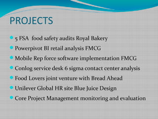 PROJECTS
5 FSA food safety audits Royal Bakery
Powerpivot BI retail analysis FMCG
Mobile Rep force software implementation FMCG
Conlog service desk 6 sigma contact center analysis
Food Lovers joint venture with Bread Ahead
Unilever Global HR site Blue Juice Design
Core Project Management monitoring and evaluation
 