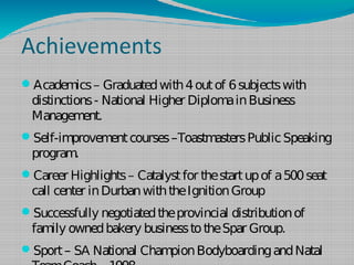 Achievements
Academ
ics– Graduatedwith4outof 6subjectswith
distinctions­ National Higher DiplomainBusiness
Managem
ent.
Self-improvem
entcourses–ToastmastersPublicSpeaking
program.
Career Highlights– Catalystfor thestartupof a500seat
call center inDurbanwiththeIgnitionGroup
Successfully negotiatedtheprovincial distributionof
family ownedbakery businesstotheSpar Group.
Sport– SA National Cham
pionBodyboardingandNatal
 