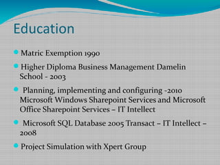 Education
Matric Exemption 1990
Higher Diploma Business Management Damelin
School - 2003
 Planning, implementing and configuring -2010
Microsoft Windows Sharepoint Services and Microsoft
Office Sharepoint Services – IT Intellect
 Microsoft SQL Database 2005 Transact – IT Intellect –
2008
Project Simulation with Xpert Group
 