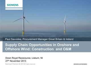 Paul Savvides, Procurement Manager Great Britain & Ireland

Supply Chain Opportunities in Onshore and
Offshore Wind: Construction and O&M
Down Royal Racecourse, Lisburn, NI
27th November 2013
Restricted © Siemens AG 2013 All rights reserved.

siemens.com/answers

 