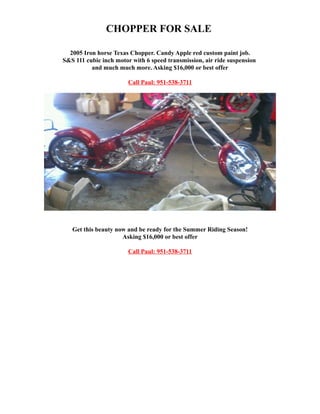CHOPPER FOR SALE
�

  2005 Iron horse Texas Chopper. Candy Apple red custom paint job.
�
S&S 111 cubic inch motor with 6 speed transmission, air ride suspension
�
          and much much more. Asking $16,000 or best offer

                        Call Paul: 951-538-3711




   Get this beauty now and be ready for the Summer Riding Season!
�
                     Asking $16,000 or best offer
�

                        Call Paul: 951-538-3711
�
 
