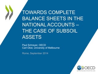 TOWARDS COMPLETE 
BALANCE SHEETS IN THE 
NATIONAL ACCOUNTS – 
THE CASE OF SUBSOIL 
ASSETS 
Paul Schreyer, OECD 
Carl Obst, University of Melbourne 
Rome, September 2014 
 