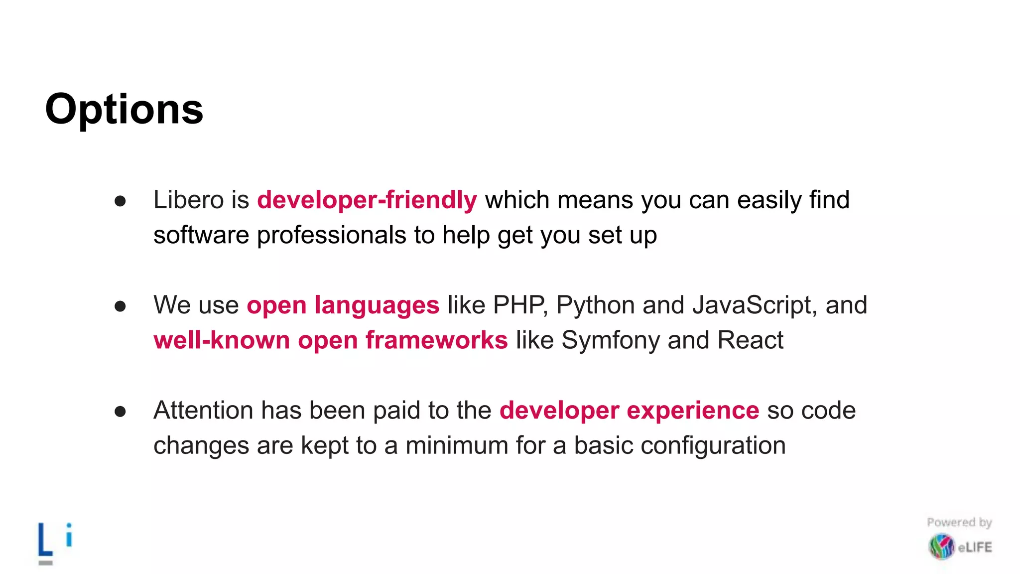 Options
● Libero is developer-friendly which means you can easily find
software professionals to help get you set up
● We use open languages like PHP, Python and JavaScript, and
well-known open frameworks like Symfony and React
● Attention has been paid to the developer experience so code
changes are kept to a minimum for a basic configuration
 