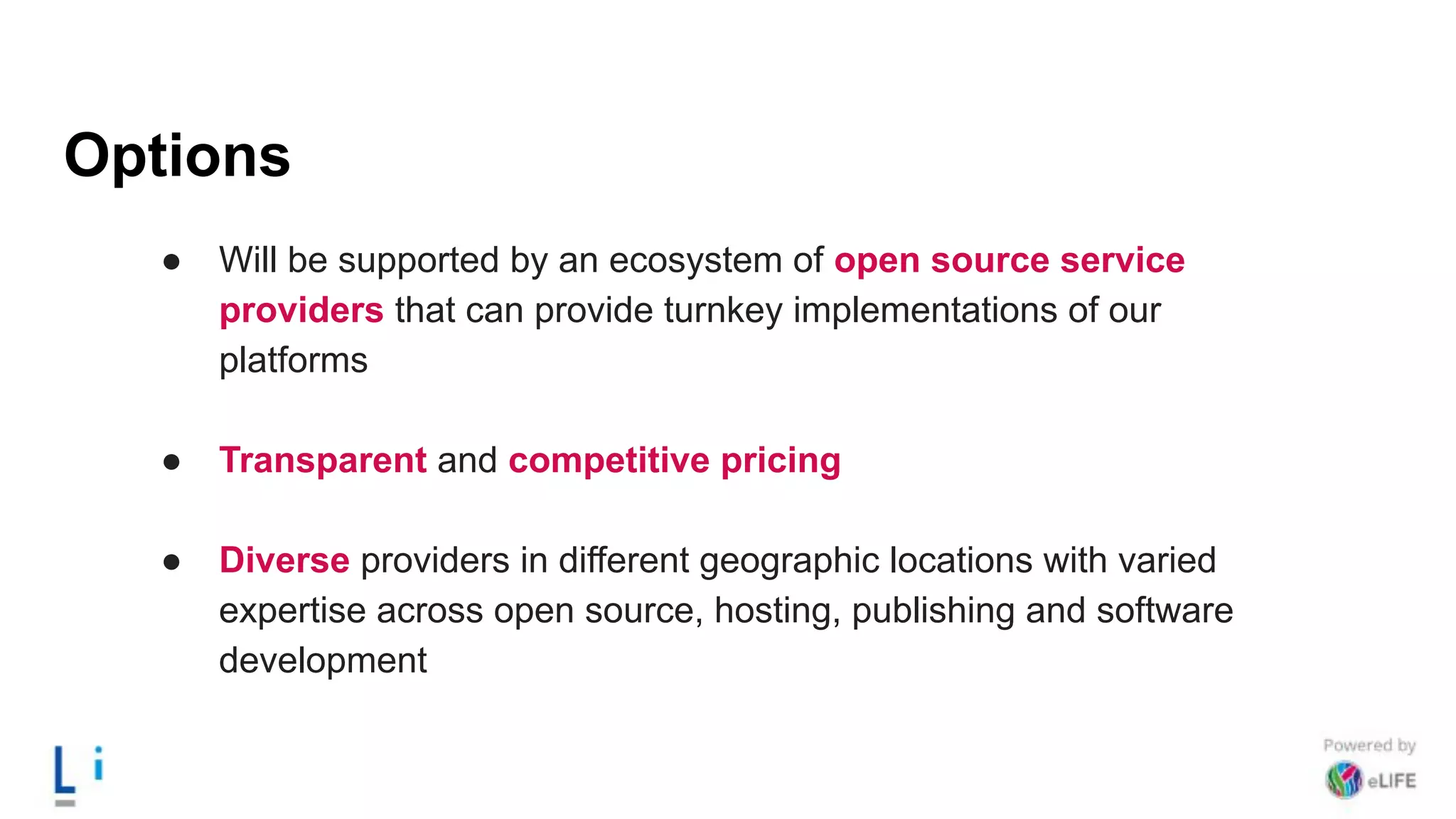 Options
● Will be supported by an ecosystem of open source service
providers that can provide turnkey implementations of our
platforms
● Transparent and competitive pricing
● Diverse providers in different geographic locations with varied
expertise across open source, hosting, publishing and software
development
 