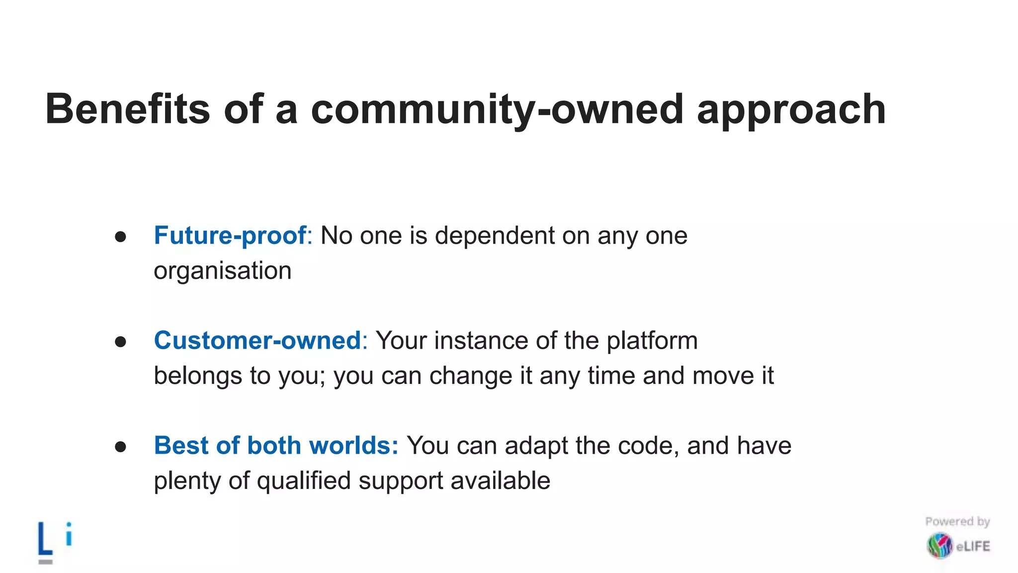 Benefits of a community-owned approach
● Future-proof: No one is dependent on any one
organisation
● Customer-owned: Your instance of the platform
belongs to you; you can change it any time and move it
● Best of both worlds: You can adapt the code, and have
plenty of qualified support available
 