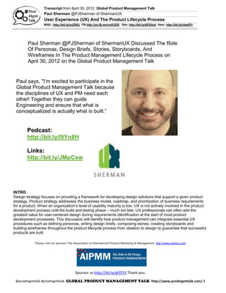 Transcript from April 30, 2012: Global Product Management Talk
                   Paul Sherman @PJSherman of ShermanUX
                   User Experience (UX) And The Product Lifecycle Process
                   MAIL: http://bit.ly/ouZN8J FB:http://on.fb.me/ncKUD8 Site: http://bit.ly/dESAcb Hear: http://bit.ly/nbw9Yr




        Paul Sherman @PJSherman of ShermanUX Discussed The Role
        Of Personas, Design Briefs, Stories, Storyboards, And
        Wireframes In The Product Management Lifecycle Process on
        April 30, 2012 on the Global Product Management Talk
        StartUPTalk Radio using the hashtag #prodmgmttalk

 Paul says, "I’m excited to participate in the
 Global Product Management Talk because
 the disciplines of UX and PM need each
 other! Together they can guide
 Engineering and ensure that what is
 conceptualized is actually what is built.”


        Podcast:
        http://bit.ly/I9Yn8H

        Links:
        http://bit.ly/JMpCew




INTRO
Design strategy focuses on providing a framework for developing design solutions that support a given product
strategy. Product strategy addresses the business model, roadmap, and prioritization of business requirements
for a product. When an organization’s level of usability maturity is low, UX is not actively involved in the product
development process until the build and testing phase – much too late. UX professionals can often add the
greatest value for user-centered design during requirements identification at the start of most product
development processes. This discussion will identify how product management can integrate essential UX
procedures such as defining personas, writing design briefs, composing stories, creating storyboards and
building wireframes throughout the product lifecycle process from ideation to design to guarantee that successful
products are built.

             Please visit our sponsor The Association of International Product Marketing & Management http://www.aipmm.com




                                          Sponsor us http://bit.ly/gF0Tt3 Thank you.

 @prodmgmttalk #prodmgmttalk                                                                     http://www.prodmgmttalk.com/ 1
 