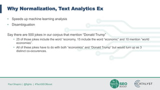 Paul Shapiro | @fighto | #TechSEOBoost
Why Normalization, Text Analytics Ex
• Speeds up machine learning analysis
• Disambiguation
Say there are 500 jokes in our corpus that mention “Donald Trump”
• 25 of those jokes include the word “economy, 15 include the word “economic” and 10 mention “world
economies”.
• All of these jokes have to do with both “economics” and “Donald Trump” but would turn up as 3
distinct co-occurences.
 