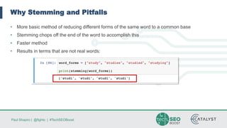 Paul Shapiro | @fighto | #TechSEOBoost
Why Stemming and Pitfalls
• More basic method of reducing different forms of the same word to a common base
• Stemming chops off the end of the word to accomplish this
• Faster method
• Results in terms that are not real words:
 