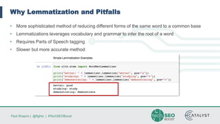 Paul Shapiro | @fighto | #TechSEOBoost
Why Lemmatization and Pitfalls
• More sophisticated method of reducing different forms of the same word to a common base
• Lemmatizations leverages vocabulary and grammar to infer the root of a word
• Requires Parts of Speech tagging
• Slower but more accurate method
 