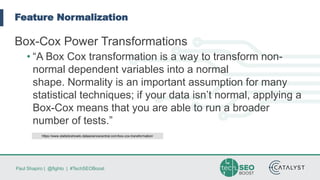 Paul Shapiro | @fighto | #TechSEOBoost
Feature Normalization
Box-Cox Power Transformations
• “A Box Cox transformation is a way to transform non-
normal dependent variables into a normal
shape. Normality is an important assumption for many
statistical techniques; if your data isn’t normal, applying a
Box-Cox means that you are able to run a broader
number of tests.”
https://www.statisticshowto.datasciencecentral.com/box-cox-transformation/
 
