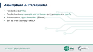 Paul Shapiro | @fighto | #TechSEOBoost
Assumptions & Prerequisites
• Familiarity with Python
• Familiarity with common data science libraries such as pandas and NumPy
• Familiarity with Jupyter Notebooks (optional)
• But no prior knowledge of NLP
 