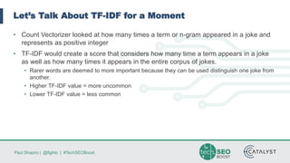 Paul Shapiro | @fighto | #TechSEOBoost
Let’s Talk About TF-IDF for a Moment
• Count Vectorizer looked at how many times a term or n-gram appeared in a joke and
represents as positive integer
• TF-IDF would create a score that considers how many time a term appears in a joke
as well as how many times it appears in the entire corpus of jokes.
• Rarer words are deemed to more important because they can be used distinguish one joke from
another.
• Higher TF-IDF value = more uncommon
• Lower TF-IDF value = less common
 