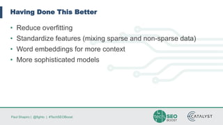 Paul Shapiro | @fighto | #TechSEOBoost
Having Done This Better
• Reduce overfitting
• Standardize features (mixing sparse and non-sparse data)
• Word embeddings for more context
• More sophisticated models
 