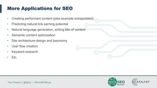 Paul Shapiro | @fighto | #TechSEOBoost
More Applications for SEO
• Creating performant content (joke example extrapolated)
• Predicting natural link earning potential
• Natural language generation, writing bits of content
• Semantic content optimization
• Site architecture design and taxonomy
• User flow creation
• Keyword research
• Etc.
 