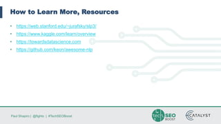 Paul Shapiro | @fighto | #TechSEOBoost
How to Learn More, Resources
• https://web.stanford.edu/~jurafsky/slp3/
• https://www.kaggle.com/learn/overview
• https://towardsdatascience.com
• https://github.com/keon/awesome-nlp
 