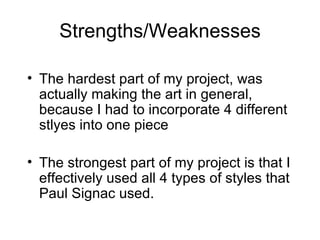 Strengths/Weaknesses The hardest part of my project, was actually making the art in general, because I had to incorporate 4 different stlyes into one piece The strongest part of my project is that I effectively used all 4 types of styles that Paul Signac used. 