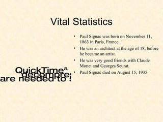 Vital Statistics Paul Signac was born on November 11, 1863 in Paris, France. He was an architect at the age of 18, before he became an artist. He was very good friends with Claude Monet and Georges Seurat. Paul Signac died on August 15, 1935 