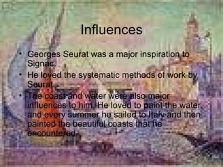 Influences Georges Seurat was a major inspiration to Signac. He loved the systematic methods of work by Seurat. The coast and water were also major influences to him. He loved to paint the water, and every summer he sailed to Italy and then painted the beautiful coasts that he encountered. 