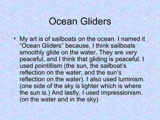 Ocean Gliders My art is of sailboats on the ocean. I named it “Ocean Gliders” because, I think sailboats smoothly glide on the water. They are very peaceful, and I think that gliding is peaceful. I used pointillism (the sun, the sailboat’s reflection on the water, and the sun’s reflection on the water). I also used luminism. (one side of the sky is lighter which is where the sun is.) And lastly, I used impressionism. (on the water and in the sky) 