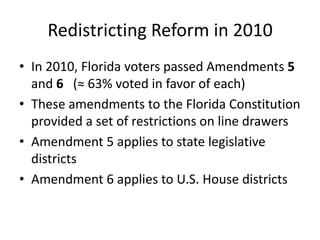 Redistricting Reform in 2010
• In 2010, Florida voters passed Amendments 5
and 6 (≈ 63% voted in favor of each)
• These amendments to the Florida Constitution
provided a set of restrictions on line drawers
• Amendment 5 applies to state legislative
districts
• Amendment 6 applies to U.S. House districts
 