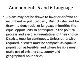 Amendments 5 and 6 Language
• …plans may not be drawn to favor or disfavor an
incumbent or political party. Districts shall not be
drawn to deny racial or language minorities the
equal opportunity to participate in the political
process and elect representatives of their choice.
Districts must be contiguous. Unless otherwise
required, districts must be compact, as equal in
population as feasible, and where feasible must
make use of existing city, county and
geographical boundaries.
 