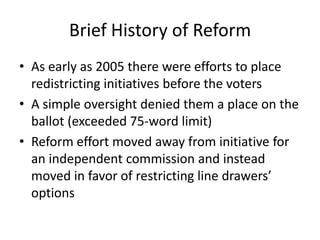 Brief History of Reform
• As early as 2005 there were efforts to place
redistricting initiatives before the voters
• A simple oversight denied them a place on the
ballot (exceeded 75-word limit)
• Reform effort moved away from initiative for
an independent commission and instead
moved in favor of restricting line drawers’
options
 