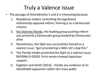 Truly a Valence Issue
• The passage of Amendments 5 and 6 is interesting because
1. Republican leaders controlling the legislature
vehemently opposed reform, framing it as a Democratic
scheme
2. Fair Districts Florida, the leading group pushing reform
was primarily a Democratic group backed by Democratic
allies
3. Nonetheless, the fight was successfully framed as a
valence issue: “gerrymandering is BAD, let’s stop this.”
4. The Florida media presented the fight as a valence issue;
REFORM IS GOOD. Print media showed bipartisan
support.
5. Eagleton and Smith (2013) – Hardly any evidence of an
identifiable opposition within the mass public
 
